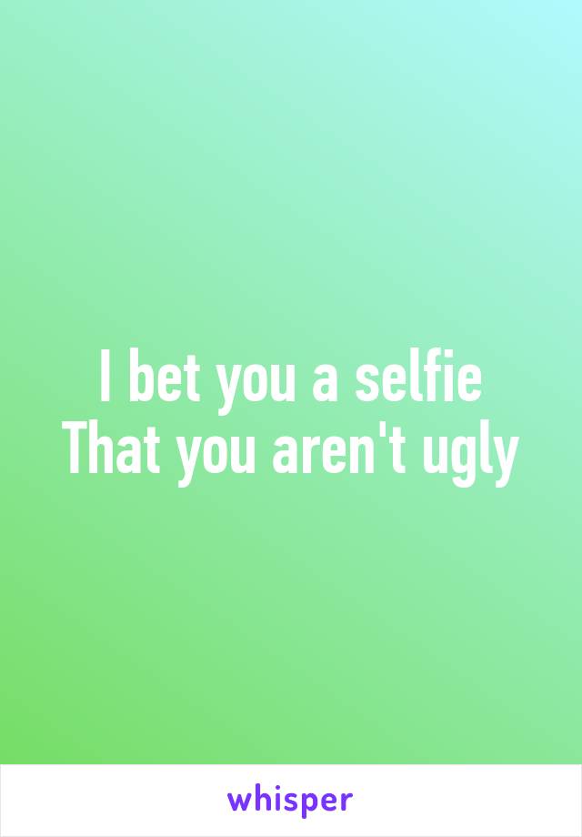 I bet you a selfie
That you aren't ugly