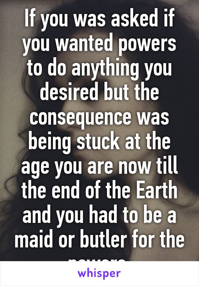 If you was asked if you wanted powers to do anything you desired but the consequence was being stuck at the age you are now till the end of the Earth and you had to be a maid or butler for the powers.