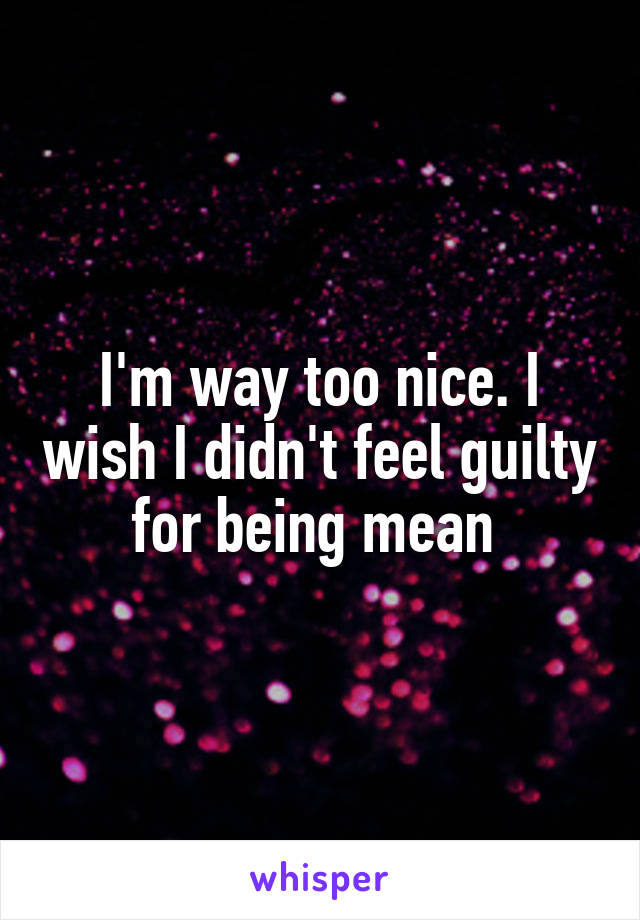 I'm way too nice. I wish I didn't feel guilty for being mean 
