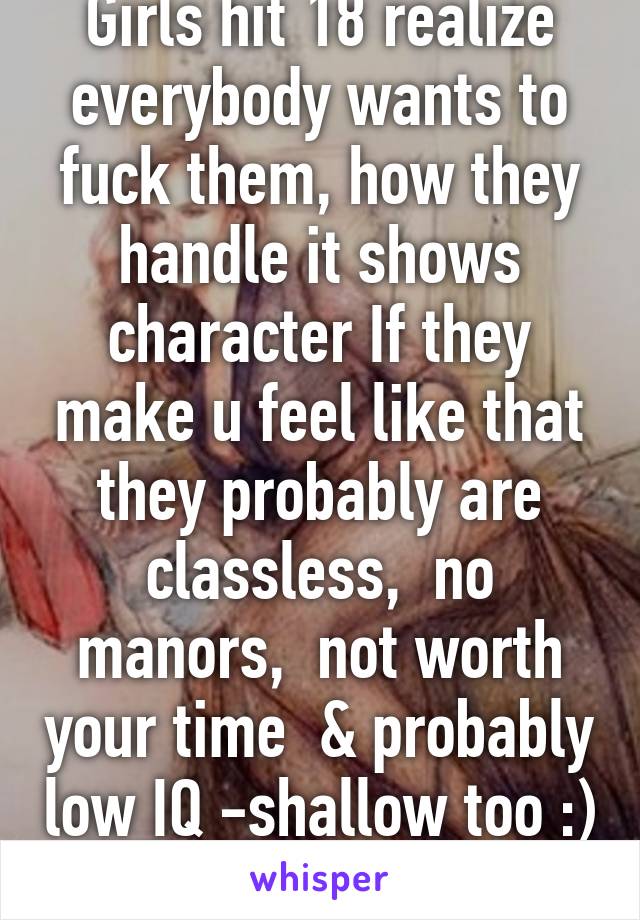 Girls hit 18 realize everybody wants to fuck them, how they handle it shows character If they make u feel like that they probably are classless,  no manors,  not worth your time  & probably low IQ -shallow too :) 