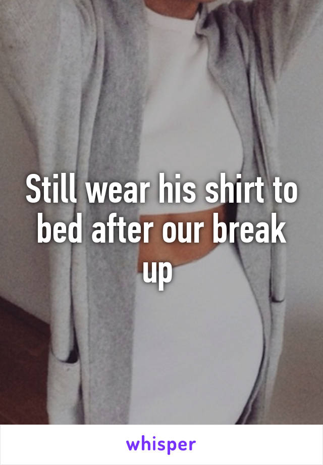 Still wear his shirt to bed after our break up 