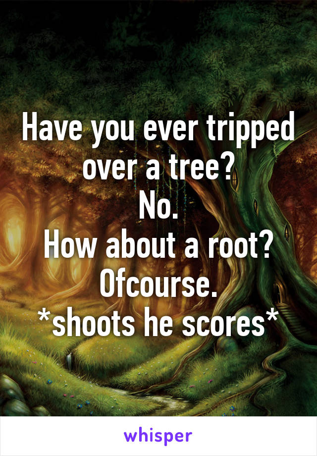 Have you ever tripped over a tree?
No.
How about a root?
Ofcourse.
*shoots he scores*