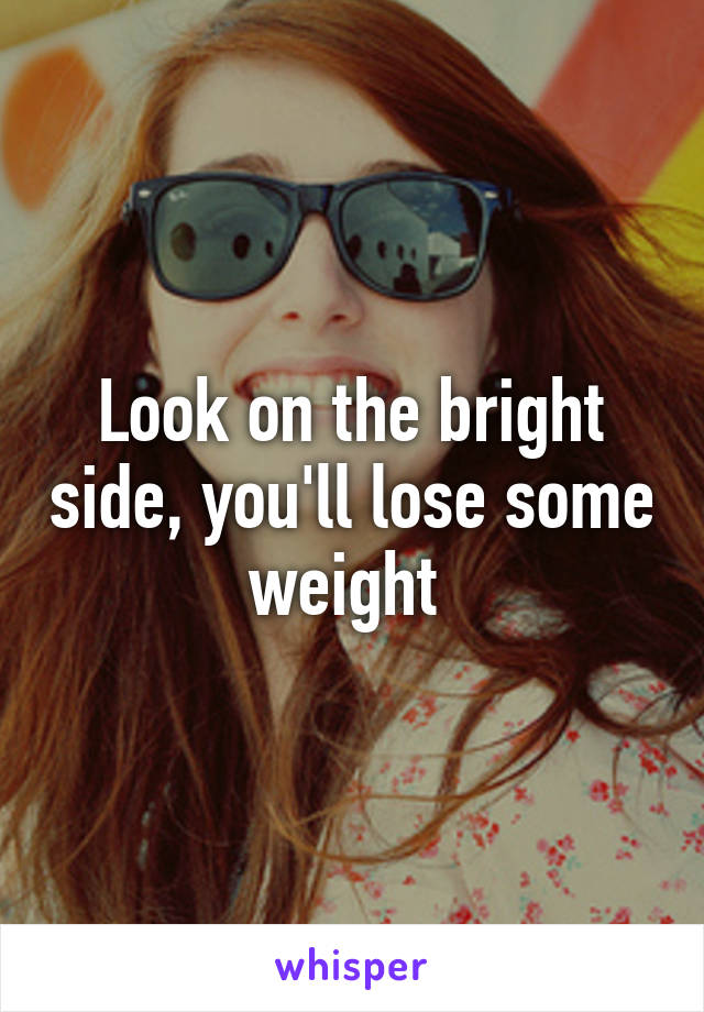 Look on the bright side, you'll lose some weight 