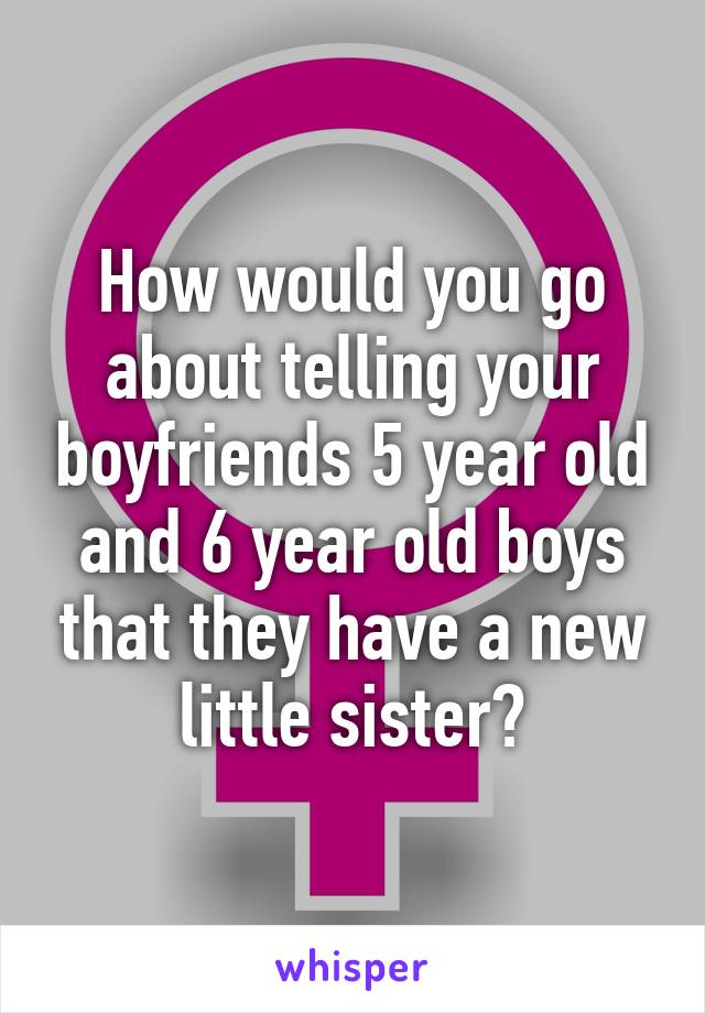 How would you go about telling your boyfriends 5 year old and 6 year old boys that they have a new little sister?