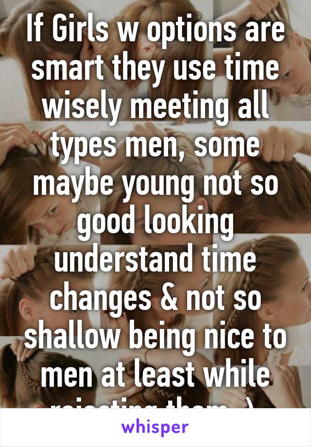 If Girls w options are smart they use time wisely meeting all types men, some maybe young not so good looking understand time changes & not so shallow being nice to men at least while rejecting them :) 