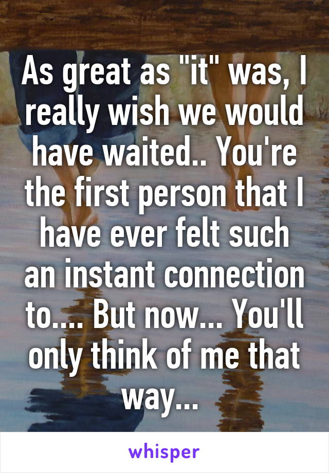 As great as "it" was, I really wish we would have waited.. You're the first person that I have ever felt such an instant connection to.... But now... You'll only think of me that way... 