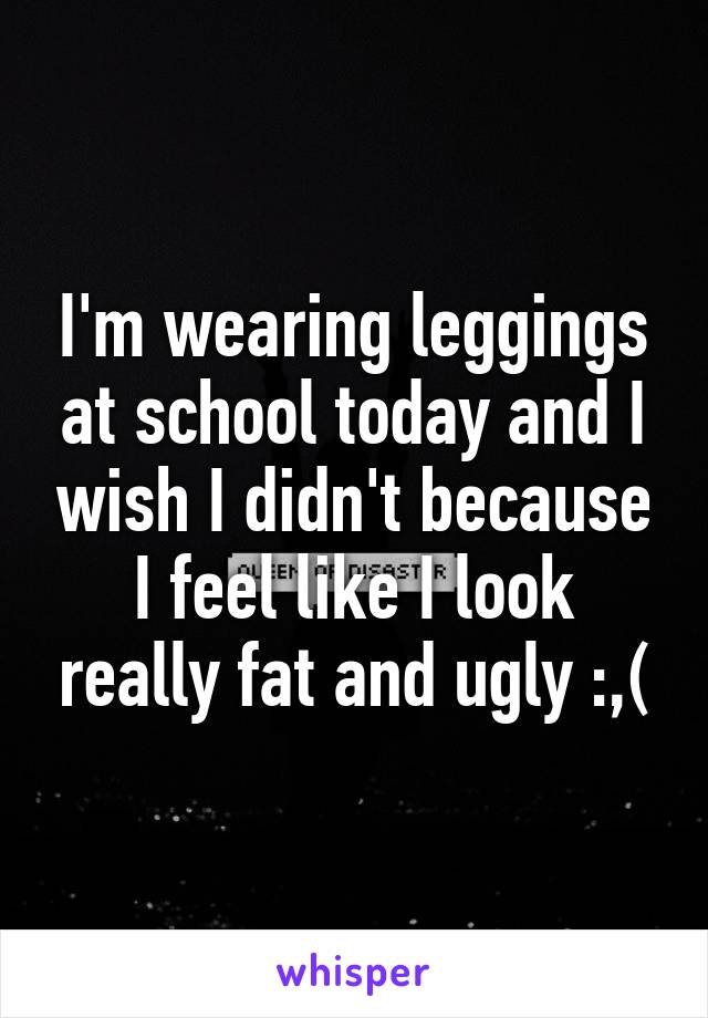 I'm wearing leggings at school today and I wish I didn't because I feel like I look really fat and ugly :,(