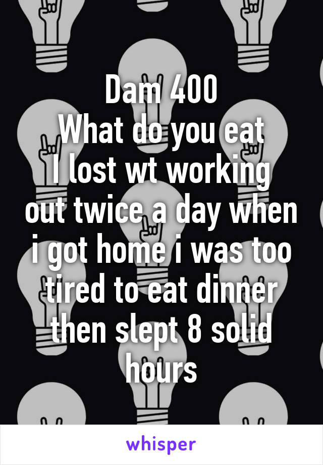 Dam 400
What do you eat
I lost wt working out twice a day when i got home i was too tired to eat dinner then slept 8 solid hours