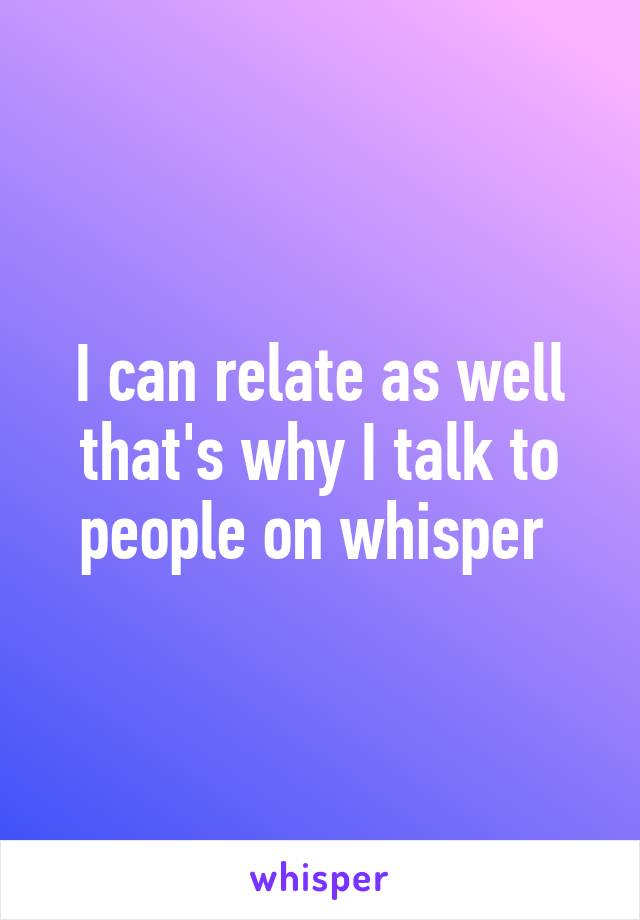 I can relate as well that's why I talk to people on whisper 