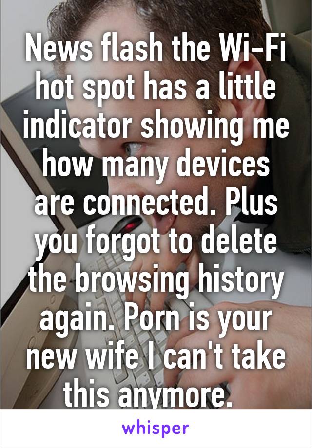 News flash the Wi-Fi hot spot has a little indicator showing me how many devices are connected. Plus you forgot to delete the browsing history again. Porn is your new wife I can't take this anymore.  