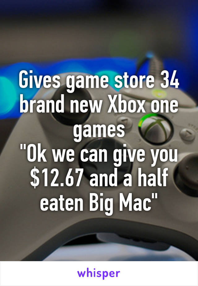 Gives game store 34 brand new Xbox one games
"Ok we can give you $12.67 and a half eaten Big Mac"