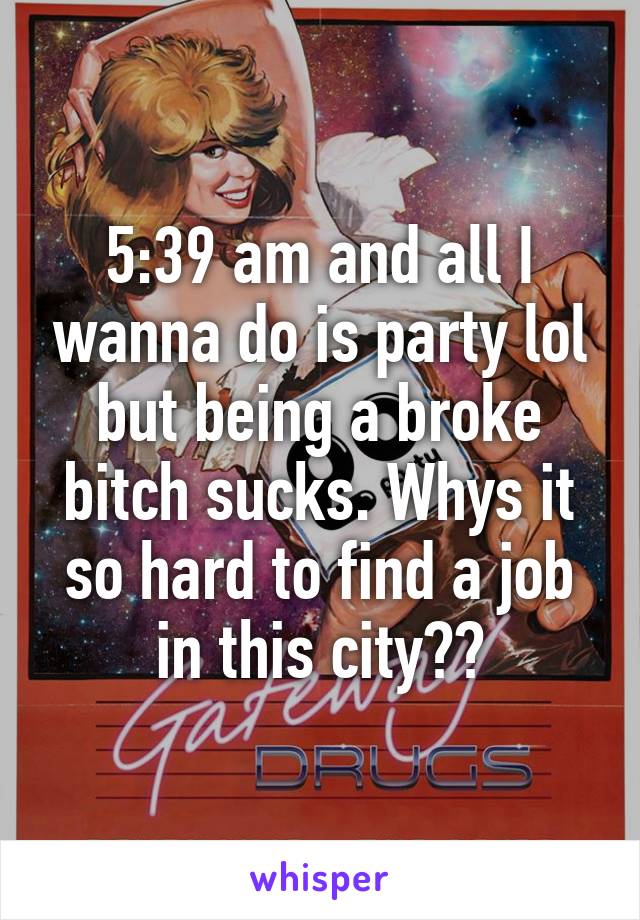 5:39 am and all I wanna do is party lol but being a broke bitch sucks. Whys it so hard to find a job in this city??