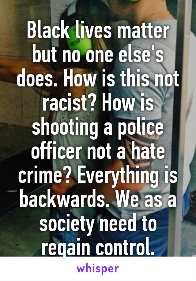 Black lives matter but no one else's does. How is this not racist? How is shooting a police officer not a hate crime? Everything is backwards. We as a society need to regain control.