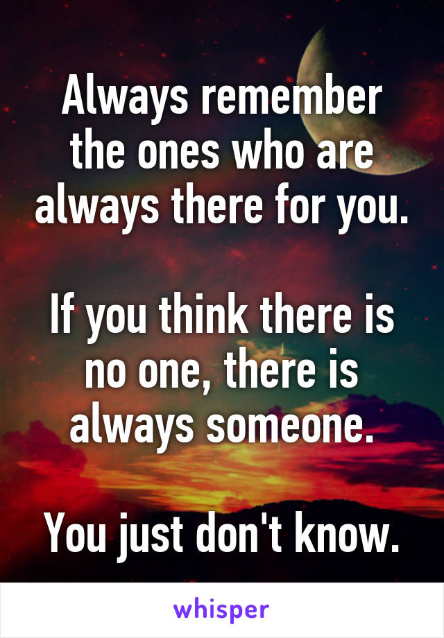 Always remember the ones who are always there for you.

If you think there is no one, there is always someone.

You just don't know.