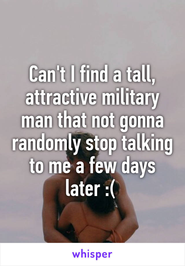 Can't I find a tall, attractive military man that not gonna randomly stop talking to me a few days later :( 