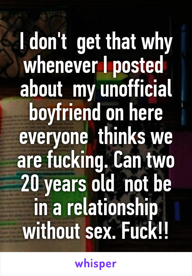 I don't  get that why whenever I posted  about  my unofficial boyfriend on here everyone  thinks we are fucking. Can two 20 years old  not be in a relationship without sex. Fuck!!