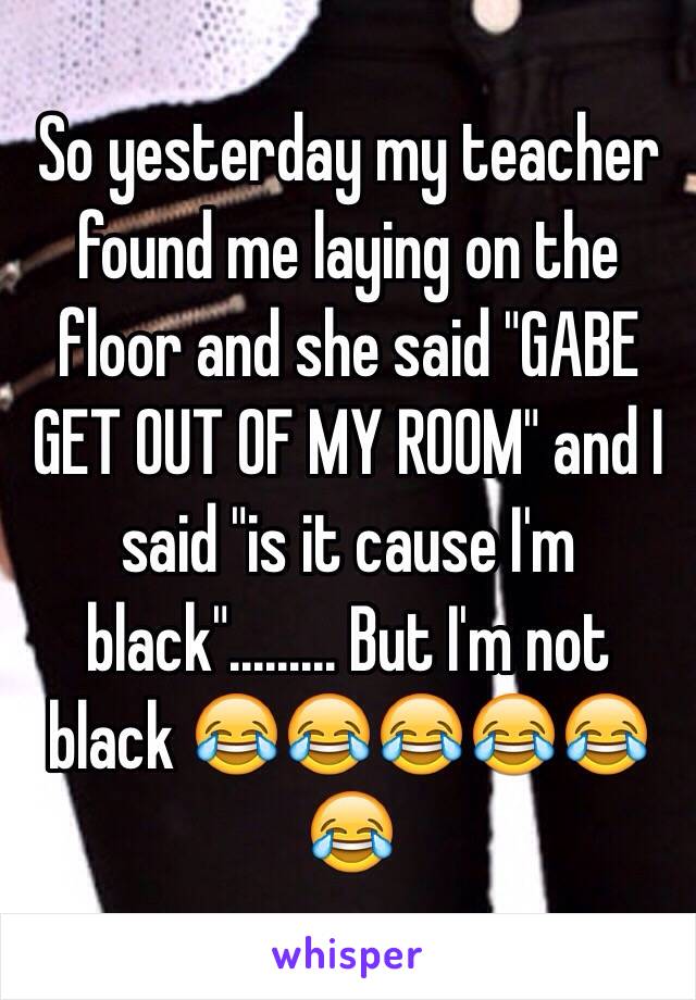 So yesterday my teacher found me laying on the floor and she said "GABE GET OUT OF MY ROOM" and I said "is it cause I'm black"......... But I'm not black 😂😂😂😂😂😂