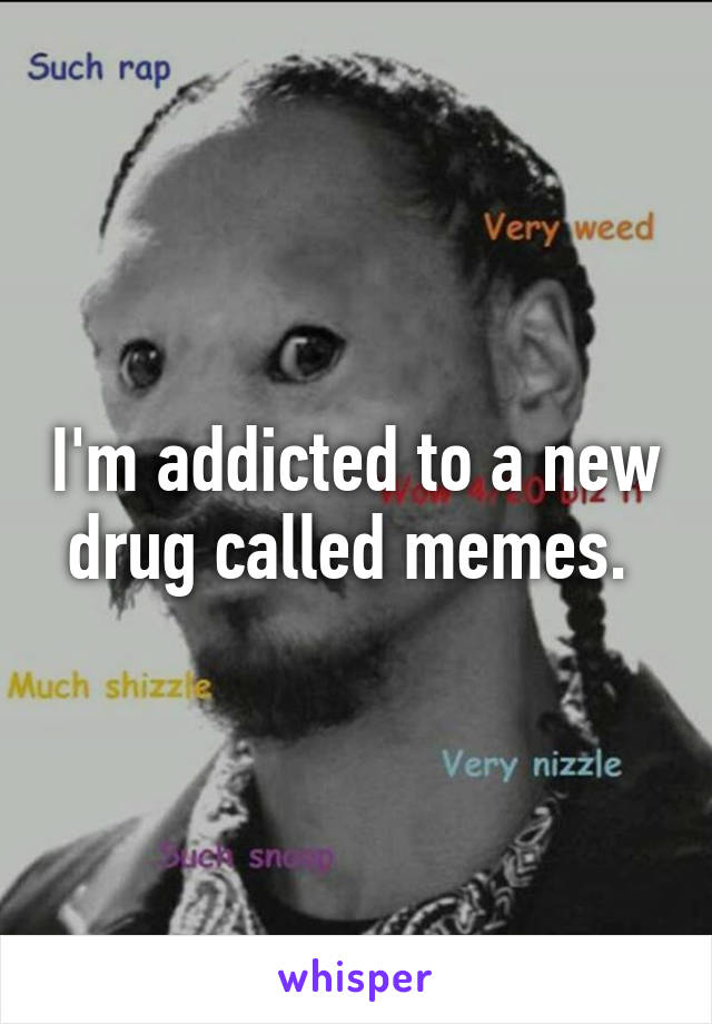 I'm addicted to a new drug called memes. 