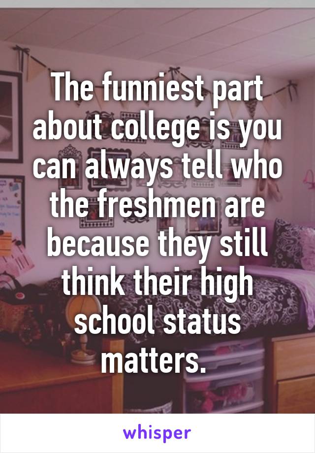 The funniest part about college is you can always tell who the freshmen are because they still think their high school status matters. 