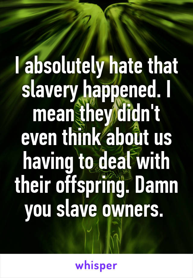 I absolutely hate that slavery happened. I mean they didn't even think about us having to deal with their offspring. Damn you slave owners. 