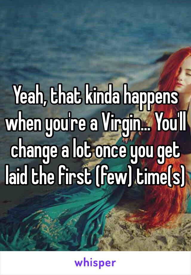 Yeah, that kinda happens when you're a Virgin... You'll change a lot once you get laid the first (few) time(s)