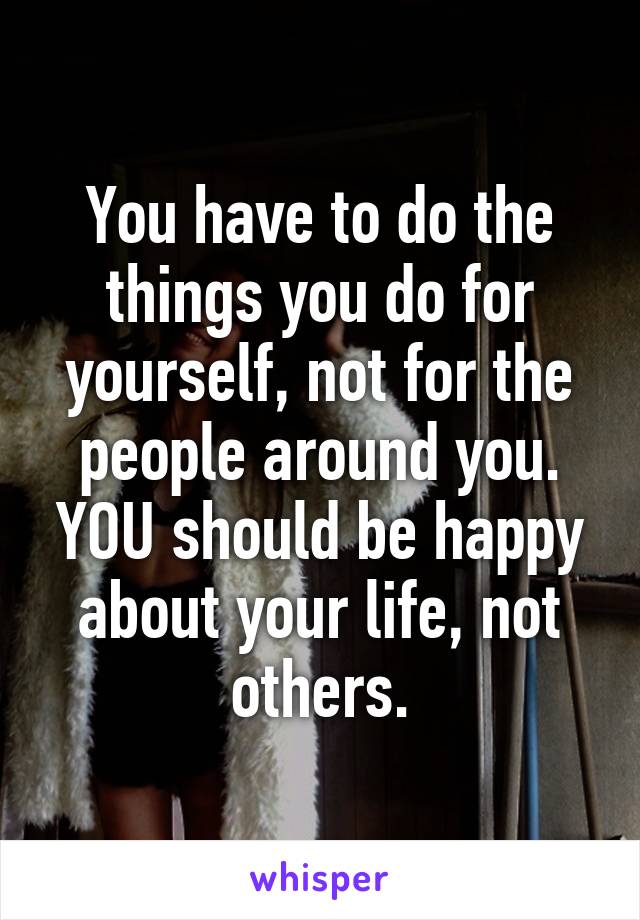 You have to do the things you do for yourself, not for the people around you. YOU should be happy about your life, not others.