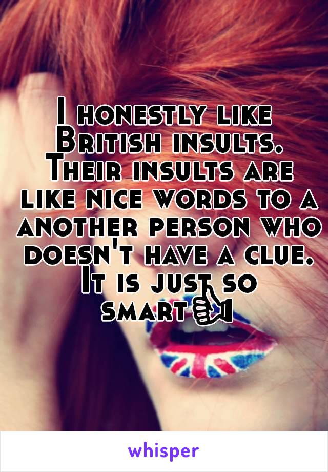 I honestly like British insults. Their insults are like nice words to a another person who doesn't have a clue. It is just so smart👍