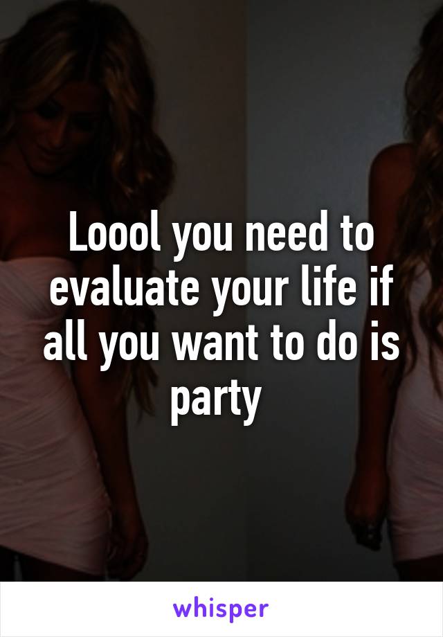 Loool you need to evaluate your life if all you want to do is party 