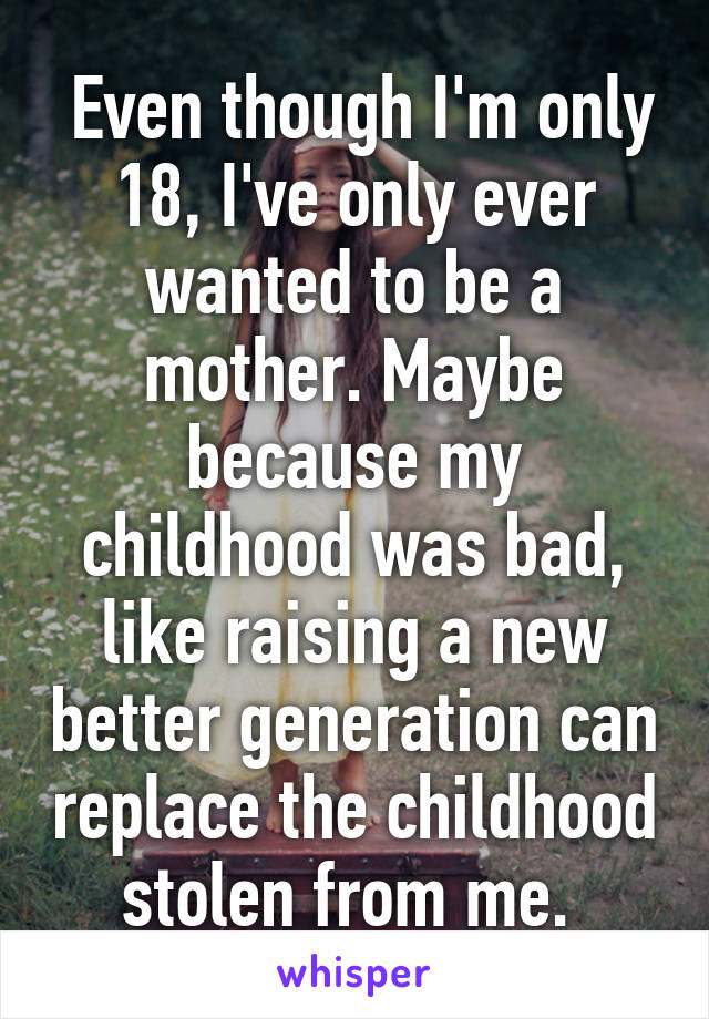  Even though I'm only 18, I've only ever wanted to be a mother. Maybe because my childhood was bad, like raising a new better generation can replace the childhood stolen from me. 