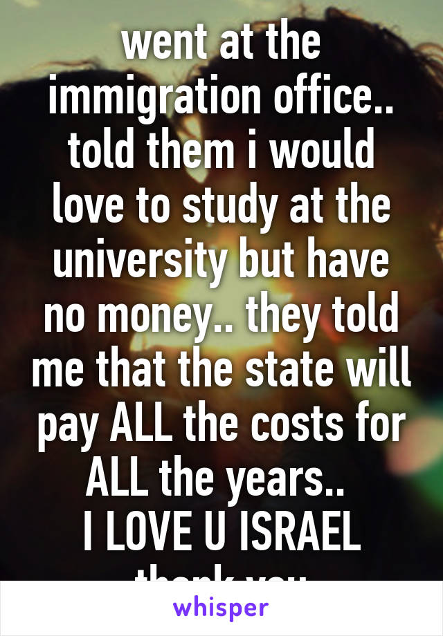 went at the immigration office.. told them i would love to study at the university but have no money.. they told me that the state will pay ALL the costs for ALL the years.. 
I LOVE U ISRAEL thank you