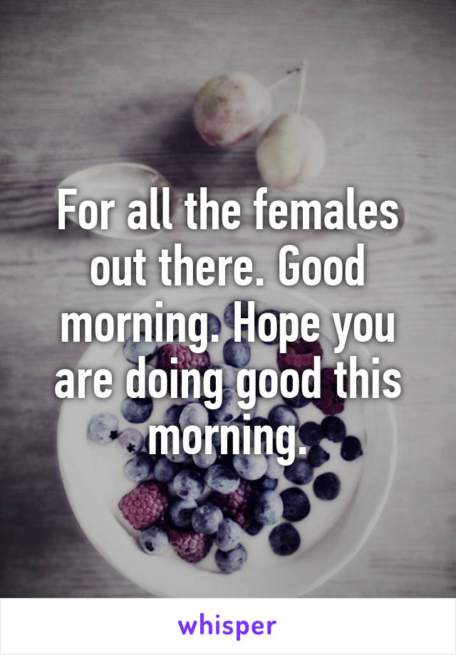 For all the females out there. Good morning. Hope you are doing good this morning.