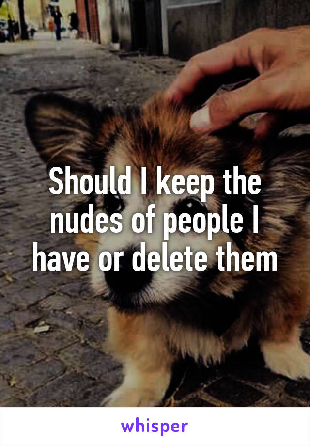 Should I keep the nudes of people I have or delete them