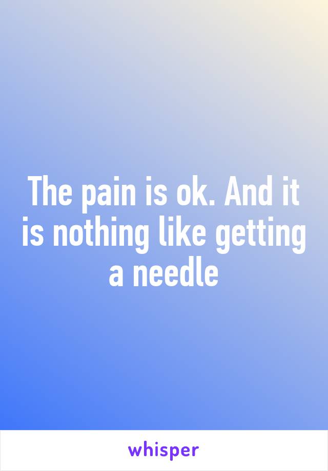 The pain is ok. And it is nothing like getting a needle