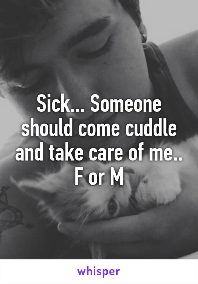 Sick... Someone should come cuddle and take care of me.. F or M