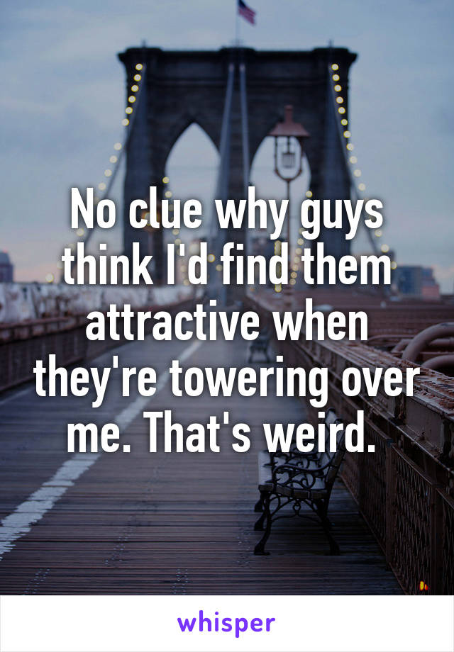 No clue why guys think I'd find them attractive when they're towering over me. That's weird. 