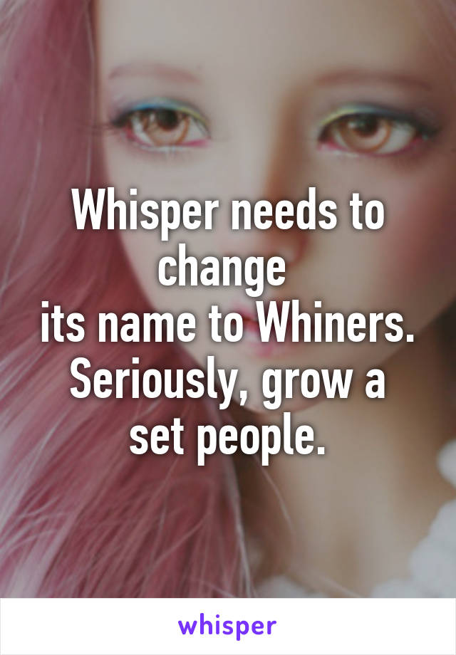 Whisper needs to change 
its name to Whiners.
Seriously, grow a set people.