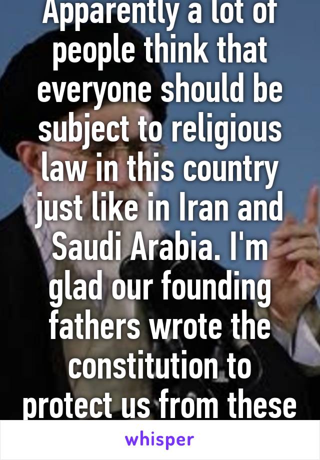 Apparently a lot of people think that everyone should be subject to religious law in this country just like in Iran and Saudi Arabia. I'm glad our founding fathers wrote the constitution to protect us from these religious fanatics. 