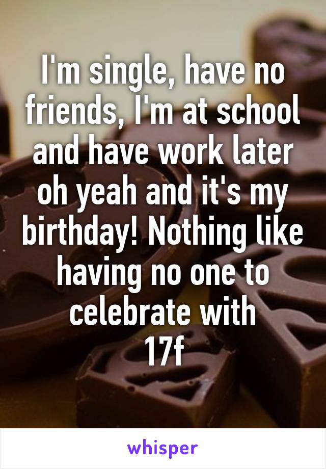 I'm single, have no friends, I'm at school and have work later oh yeah and it's my birthday! Nothing like having no one to celebrate with
17f
