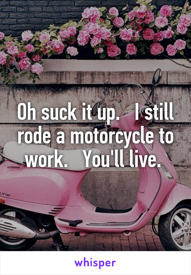 Oh suck it up.   I still rode a motorcycle to work.   You'll live. 