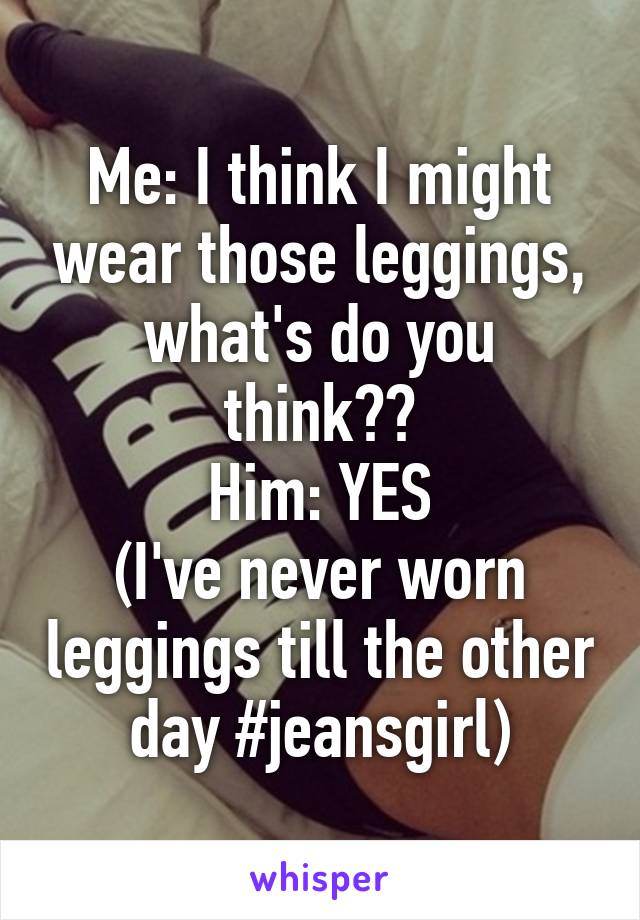 Me: I think I might wear those leggings, what's do you think??
Him: YES
(I've never worn leggings till the other day #jeansgirl)