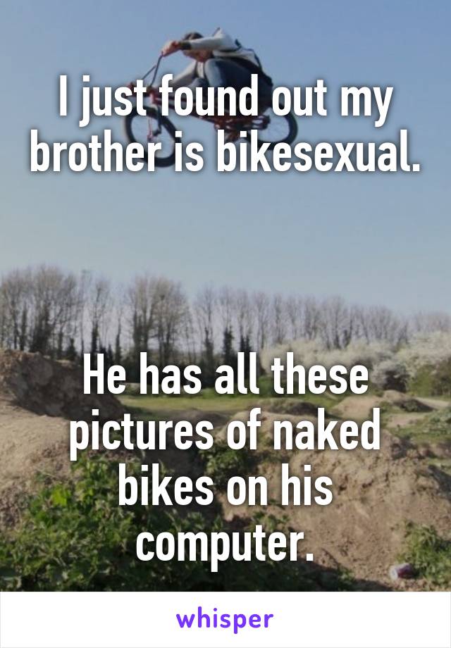 I just found out my brother is bikesexual.



He has all these pictures of naked bikes on his computer.