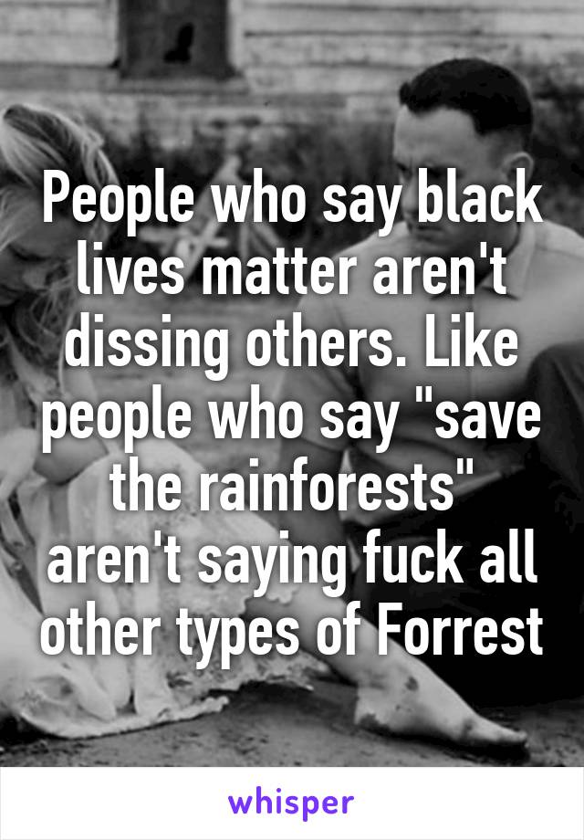 People who say black lives matter aren't dissing others. Like people who say "save the rainforests" aren't saying fuck all other types of Forrest