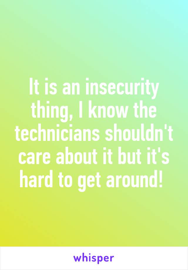 It is an insecurity thing, I know the technicians shouldn't care about it but it's hard to get around! 