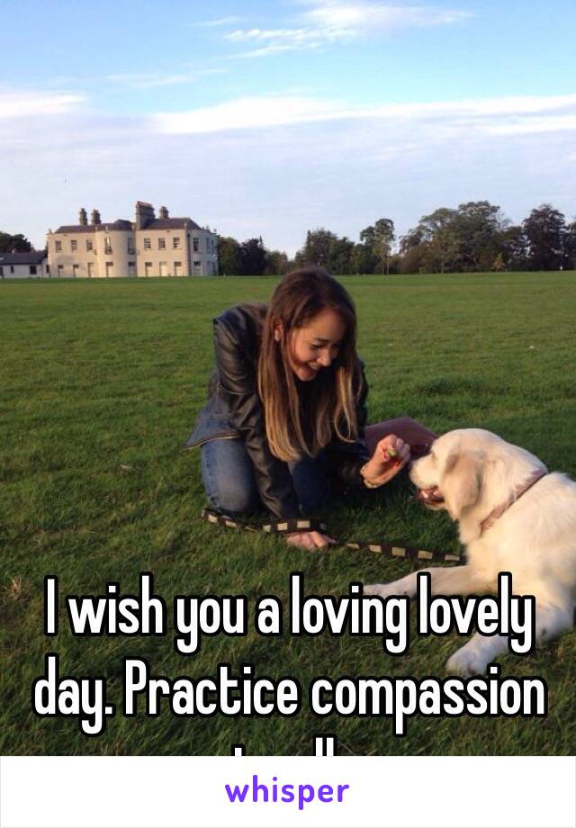 I wish you a loving lovely day. Practice compassion to all.