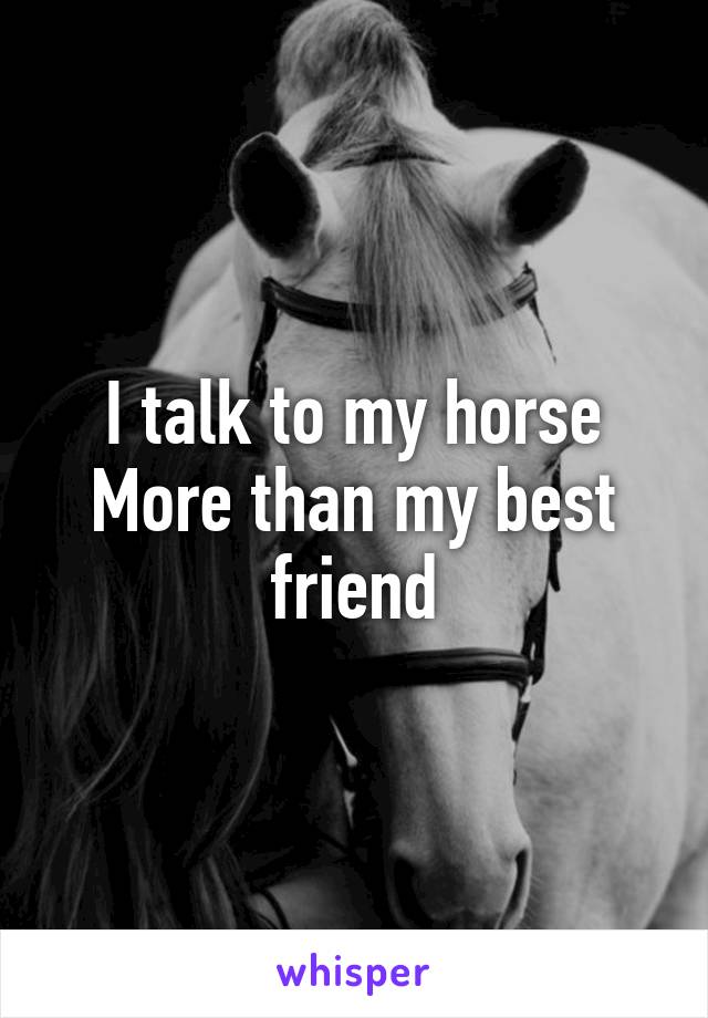 I talk to my horse
More than my best friend