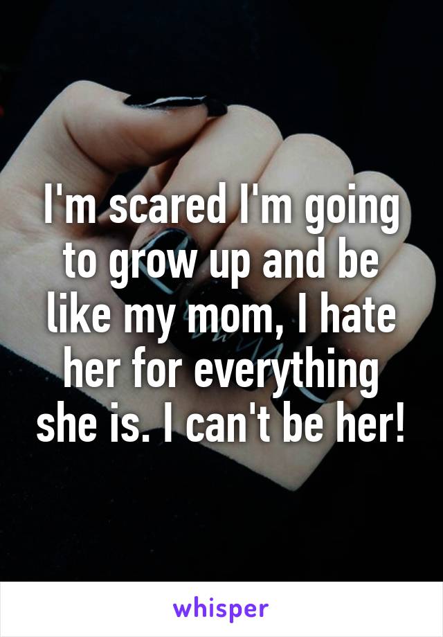 I'm scared I'm going to grow up and be like my mom, I hate her for everything she is. I can't be her!