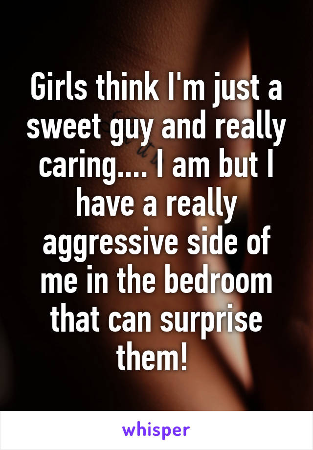 Girls think I'm just a sweet guy and really caring.... I am but I have a really aggressive side of me in the bedroom that can surprise them! 