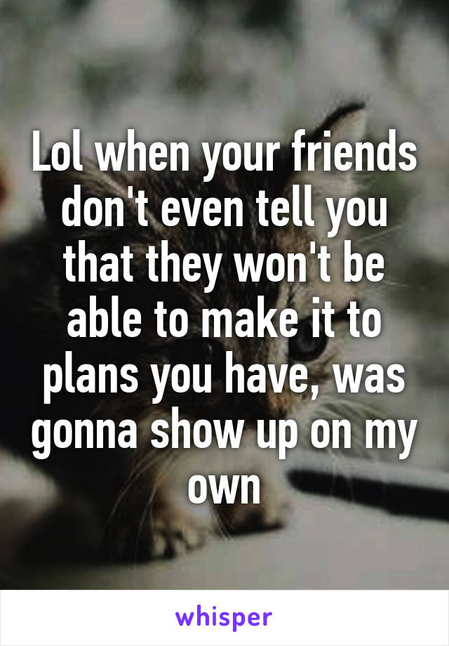 Lol when your friends don't even tell you that they won't be able to make it to plans you have, was gonna show up on my own