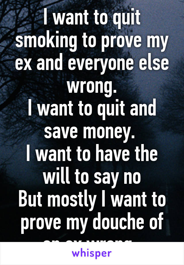 I want to quit smoking to prove my ex and everyone else wrong.
I want to quit and save money. 
I want to have the will to say no
But mostly I want to prove my douche of an ex wrong. 