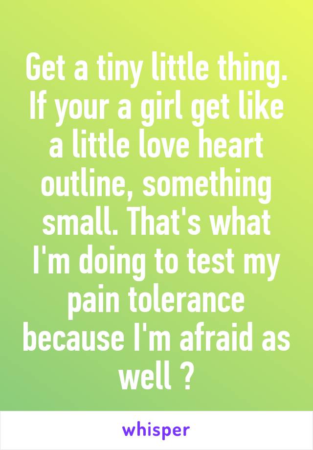 Get a tiny little thing. If your a girl get like a little love heart outline, something small. That's what I'm doing to test my pain tolerance because I'm afraid as well 😅